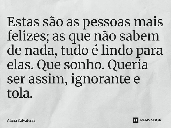 ⁠Estas são as pessoas mais felizes; as que não sabem de nada, tudo é lindo para elas. Que sonho. Queria ser assim, ignorante e tola.... Frase de Alicia Salvaterra.
