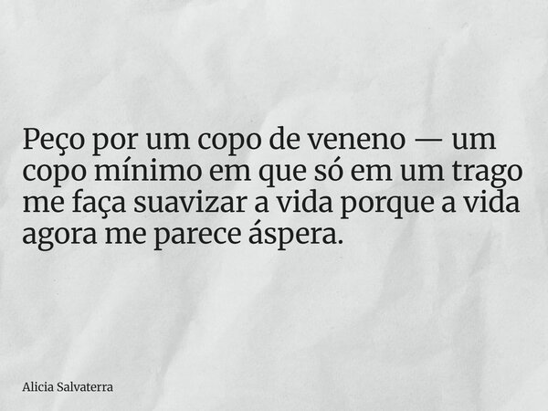 Peço por um copo de veneno — um copo mínimo em que só em um trago me faça suavizar a vida porque a vida agora me parece áspera.... Frase de Alicia Salvaterra.