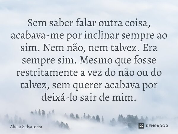Sem saber falar outra coisa, acabava-me por inclinar sempre ao sim. Nem não, nem talvez. Era sempre sim. Mesmo que fosse restritamente a vez do não ou do talve... Frase de Alicia Salvaterra.