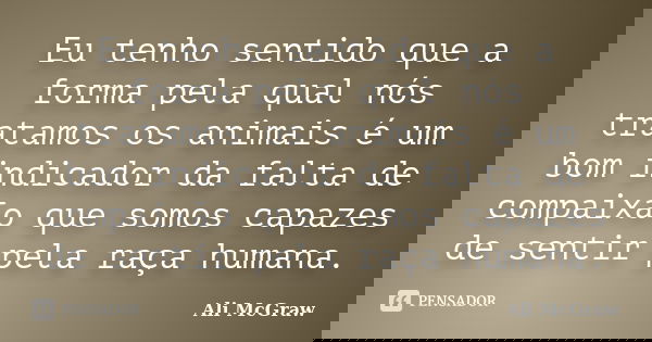 Eu tenho sentido que a forma pela qual nós tratamos os animais é um bom indicador da falta de compaixão que somos capazes de sentir pela raça humana.... Frase de Ali McGraw.