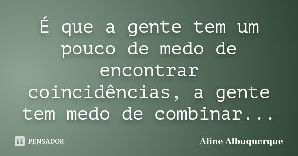 É que a gente tem um pouco de medo de encontrar coincidências, a gente tem medo de combinar...... Frase de Aline Albuquerque.