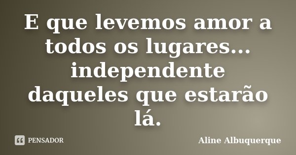 E que levemos amor a todos os lugares... independente daqueles que estarão lá.... Frase de Aline Albuquerque.