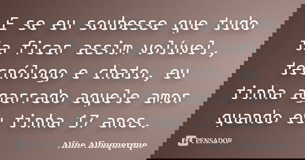 E se eu soubesse que tudo ia ficar assim volúvel, tecnólogo e chato, eu tinha agarrado aquele amor quando eu tinha 17 anos.... Frase de Aline Albuquerque.