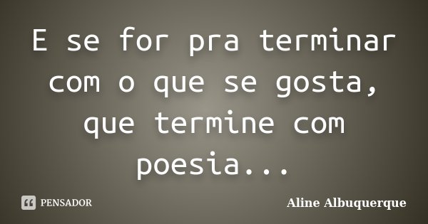 E se for pra terminar com o que se gosta, que termine com poesia...... Frase de Aline Albuquerque.