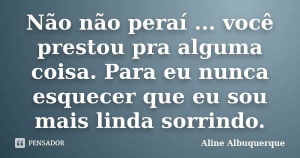 Não não peraí ... você prestou pra alguma coisa. Para eu nunca esquecer que eu sou mais linda sorrindo.... Frase de Aline Albuquerque.