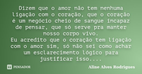 Dizem que o amor não tem nenhuma ligação com o coração, que o coração é um negócio cheio de sangue incapaz de pensar, que só serve pra manter nosso corpo vivo. ... Frase de Aline Alves Rodrigues.