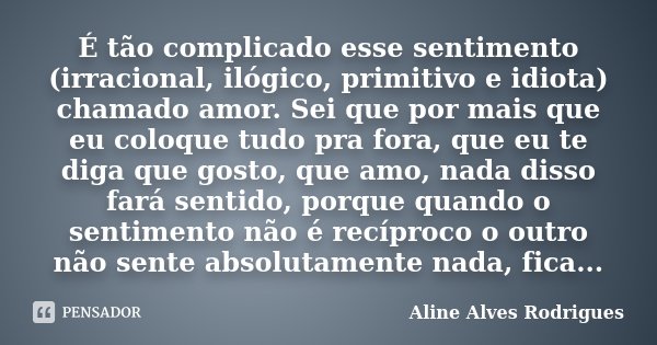 É tão complicado esse sentimento (irracional, ilógico, primitivo e idiota) chamado amor. Sei que por mais que eu coloque tudo pra fora, que eu te diga que gosto... Frase de Aline Alves Rodrigues.