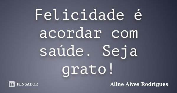 Felicidade é acordar com saúde. Seja grato!... Frase de Aline Alves Rodrigues.