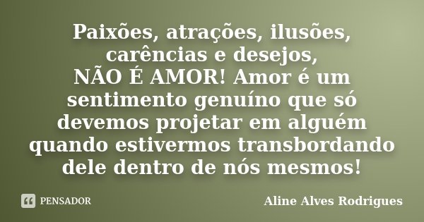 Paixões, atrações, ilusões, carências e desejos, NÃO É AMOR! Amor é um sentimento genuíno que só devemos projetar em alguém quando estivermos transbordando dele... Frase de Aline Alves Rodrigues.