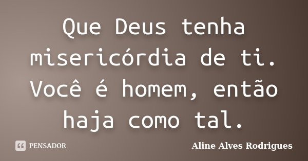 Que Deus tenha misericórdia de ti. Você é homem, então haja como tal.... Frase de Aline Alves Rodrigues.