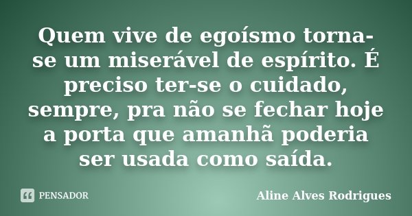 Quem vive de egoísmo torna-se um miserável de espírito. É preciso ter-se o cuidado, sempre, pra não se fechar hoje a porta que amanhã poderia ser usada como saí... Frase de Aline Alves Rodrigues.