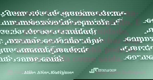 Quem vive de egoísmo torna-se um miserável de espírito. É preciso ter-se o cuidado, sempre, pra não se fechar hoje a porta que amanhã poderia ser usada como saí... Frase de Aline Alves Rodrigues.