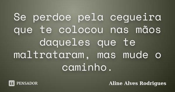 Se perdoe pela cegueira que te colocou nas mãos daqueles que te maltrataram, mas mude o caminho.... Frase de Aline Alves Rodrigues.