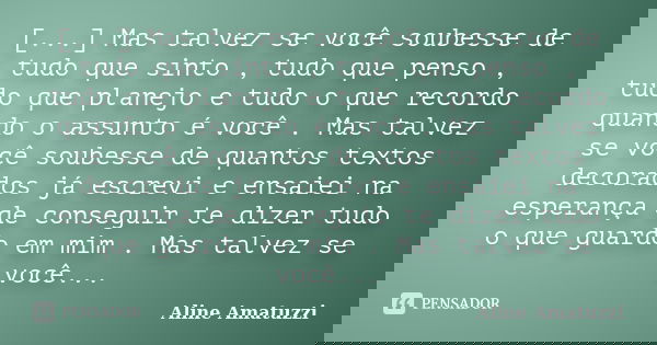 [...] Mas talvez se você soubesse de tudo que sinto , tudo que penso , tudo que planejo e tudo o que recordo quando o assunto é você . Mas talvez se você soubes... Frase de Aline Amatuzzi.