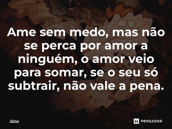 Ame sem medo, mas não se perca por amor a ninguém, o amor veio para somar, se o seu só subtrair, não vale a pena.... Frase de Aline.