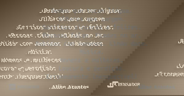 Dedos que tocam língua. Olhares que surgem. Sorrisos sinceros e felizes. Pessoas falam. Piadas no ar. Bebidas com venenos. Limão doce. Música. Homens e mulheres... Frase de Aline Arantes.