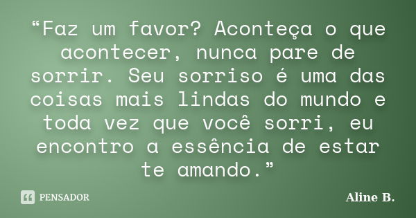 “Faz um favor? Aconteça o que acontecer, nunca pare de sorrir. Seu sorriso é uma das coisas mais lindas do mundo e toda vez que você sorri, eu encontro a essênc... Frase de Aline B..