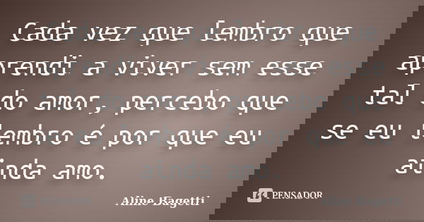 Cada vez que lembro que aprendi a viver sem esse tal do amor, percebo que se eu lembro é por que eu ainda amo.... Frase de Aline Bagetti.