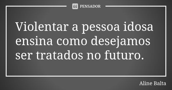 Violentar a pessoa idosa ensina como desejamos ser tratados no futuro.... Frase de Aline Balta.