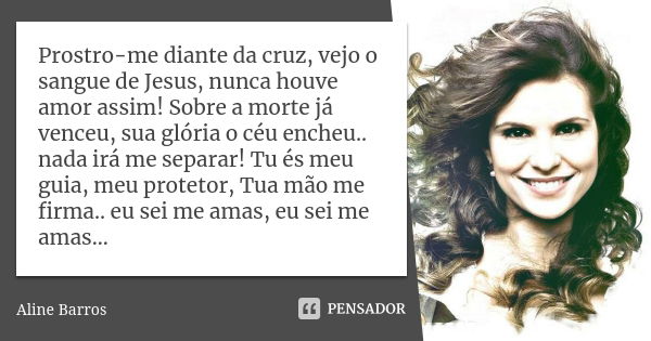 Prostro-me diante da cruz, vejo o sangue de Jesus, nunca houve amor assim! Sobre a morte já venceu, sua glória o céu encheu.. nada irá me separar! Tu és meu gui... Frase de Aline Barros.