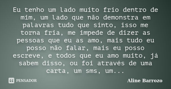 Eu tenho um lado muito frio dentro de mim, um lado que não demonstra em palavras tudo que sinto, isso me torna fria, me impede de dizer as pessoas que eu as amo... Frase de Aline Barrozo.