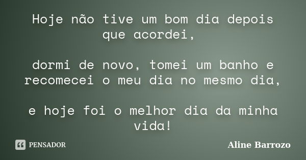 Hoje não tive um bom dia depois que acordei, dormi de novo, tomei um banho e recomecei o meu dia no mesmo dia, e hoje foi o melhor dia da minha vida!... Frase de Aline Barrozo.