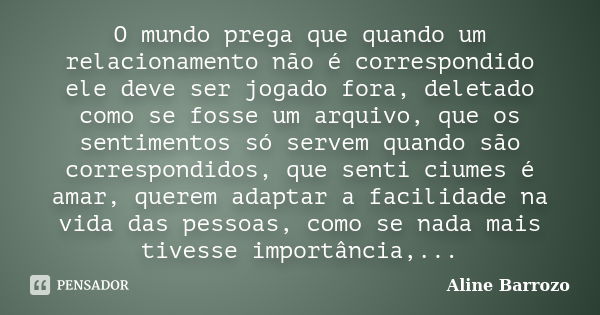 O mundo prega que quando um relacionamento não é correspondido ele deve ser jogado fora, deletado como se fosse um arquivo, que os sentimentos só servem quando ... Frase de Aline Barrozo.