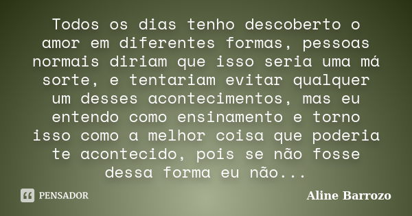 Todos os dias tenho descoberto o amor em diferentes formas, pessoas normais diriam que isso seria uma má sorte, e tentariam evitar qualquer um desses acontecime... Frase de Aline Barrozo.