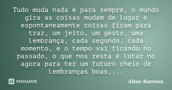 Tudo muda nada é para sempre, o mundo gira as coisas mudam de lugar e espontaneamente coisas ficam para traz, um jeito, um gesto, uma lembrança, cada segundo, c... Frase de Aline Barrozo.