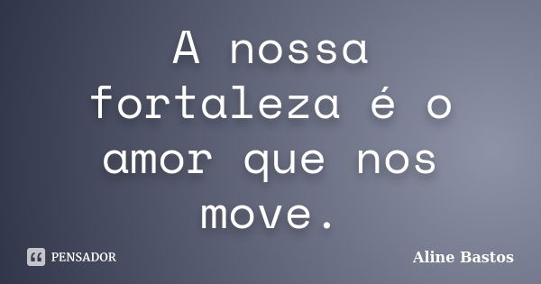 A nossa fortaleza é o amor que nos move.... Frase de Aline Bastos.