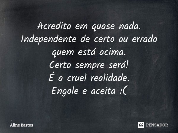 ⁠⁠Acredito em quase nada.
Independente de certo ou errado quem está acima.
Certo sempre será!
É a cruel realidade.
Engole e aceita :(... Frase de Aline Bastos.