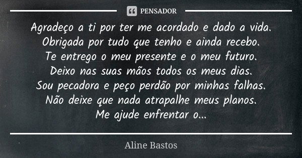 Agradeço a ti por ter me acordado e dado a vida. Obrigada por tudo que tenho e ainda recebo. Te entrego o meu presente e o meu futuro. Deixo nas suas mãos todos... Frase de Aline Bastos.