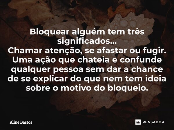 ⁠Bloquear alguém tem três significados… Chamar atenção, se afastar ou fugir. Uma ação que chateia e confunde qualquer pessoa sem dar a chance de se explicar do ... Frase de Aline Bastos.