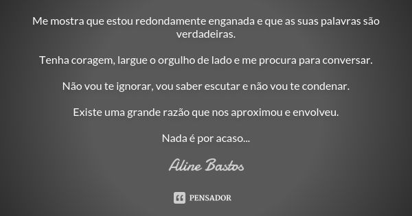 Me mostra que estou redondamente enganada e que as suas palavras são verdadeiras. Tenha coragem, largue o orgulho de lado e me procura para conversar. Não vou t... Frase de Aline Bastos.