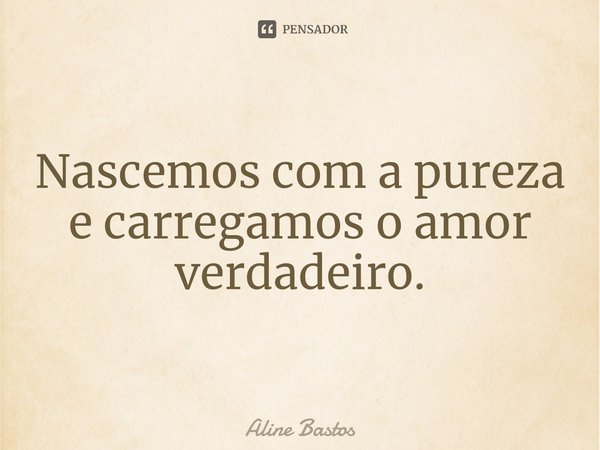 ⁠Nascemos com a pureza e carregamos o amor verdadeiro.... Frase de Aline Bastos.