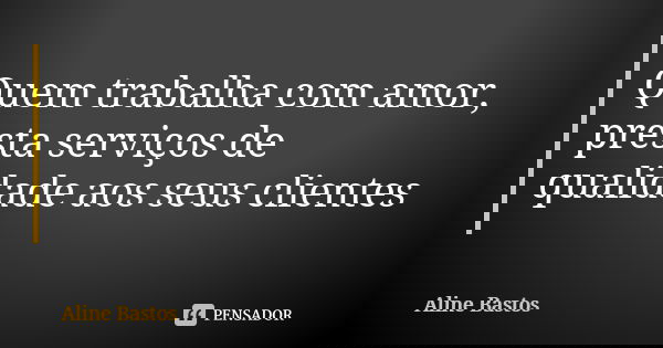 Quem trabalha com amor, presta serviços de qualidade aos seus clientes... Frase de Aline Bastos.