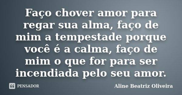 Faço chover amor para regar sua alma, faço de mim a tempestade porque você é a calma, faço de mim o que for para ser incendiada pelo seu amor.... Frase de Aline Beatriz Oliveira.