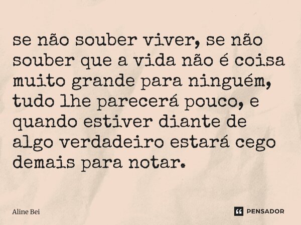 se não souber viver, se não souber que a vida não é coisa muito grande para ninguém, tudo lhe parecerá pouco, e quando estiver diante de algo verdadeiro estará... Frase de Aline Bei.