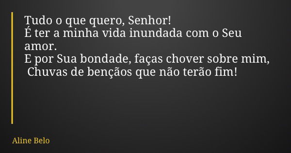 Tudo o que quero, Senhor! É ter a minha vida inundada com o Seu amor. E por Sua bondade, faças chover sobre mim,  Chuvas de bençãos que não terão fim!... Frase de Aline Belo.