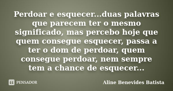 Perdoar e esquecer...duas palavras que parecem ter o mesmo significado, mas percebo hoje que quem consegue esquecer, passa a ter o dom de perdoar, quem consegue... Frase de Aline Benevides Batista.