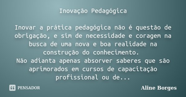 Inovação Pedagógica Inovar a prática pedagógica não é questão de obrigação, e sim de necessidade e coragem na busca de uma nova e boa realidade na construção do... Frase de Aline Borges.