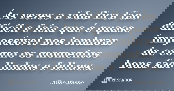 Ás vezes a vida fica tão difícil e feia que é quase impossível nos lembrar de como os momentos bons são lindos e felizes.... Frase de Aline Bueno.