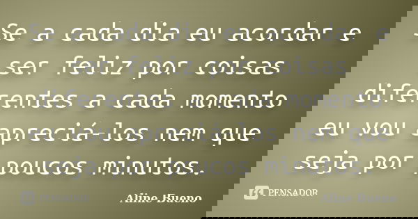 Se a cada dia eu acordar e ser feliz por coisas diferentes a cada momento eu vou apreciá-los nem que seja por poucos minutos.... Frase de Aline Bueno.