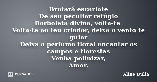 Brotará escarlate De seu peculiar refúgio Borboleta divina, volta-te Volta-te ao teu criador, deixa o vento te guiar Deixa o perfume floral encantar os campos e... Frase de Aline Bulla.