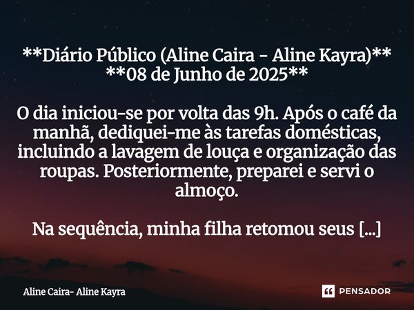 **Diário Público (Aline Caira - Aline Kayra)** **08 de Junho de 2025** O dia iniciou-se por volta das 9h. Após o café da manhã, dediquei-me às tarefas doméstic... Frase de Aline Caira- Aline Kayra.