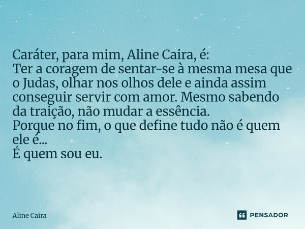 Caráter, para mim, Aline Caira, é: Ter a coragem de sentar-se à mesma mesa que o Judas, olhar nos olhos dele e ainda assim conseguir servir com amor. Mesmo sab... Frase de Aline Caira.