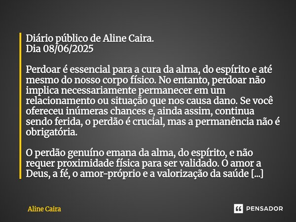 ⁠Diário público de Aline Caira. Dia 08/06/2025 Perdoar é essencial para a cura da alma, do espírito e até mesmo do nosso corpo físico. No entanto, perdoar não i... Frase de Aline Caira.