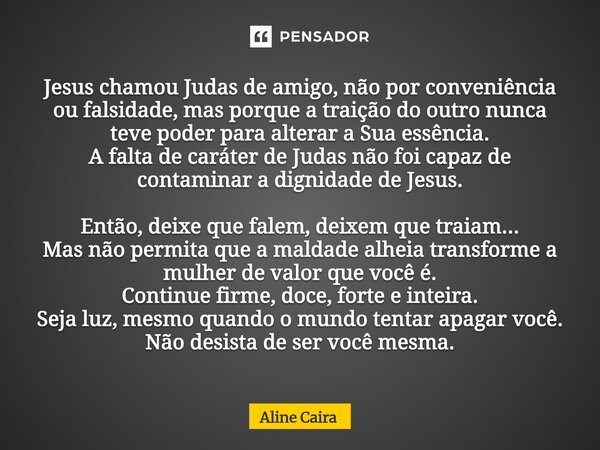 Jesus chamou Judas de amigo, não por conveniência ou falsidade, mas porque a traição do outro nunca teve poder para alterar a Sua essência. A falta de caráter ... Frase de Aline Caira.