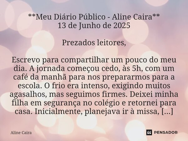 **Meu Diário Público - Aline Caira** 13 de Junho de 2025 Prezados leitores, Escrevo para compartilhar um pouco do meu dia. A jornada começou cedo, às 5h, com u... Frase de Aline Caira.