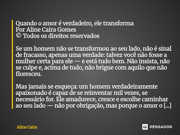 Quando o amor é verdadeiro, ele transforma Por Aline Caira Gomes © Todos os direitos reservados Se um homem não se transformou ao seu lado, não é sinal de frac... Frase de Aline Caira.